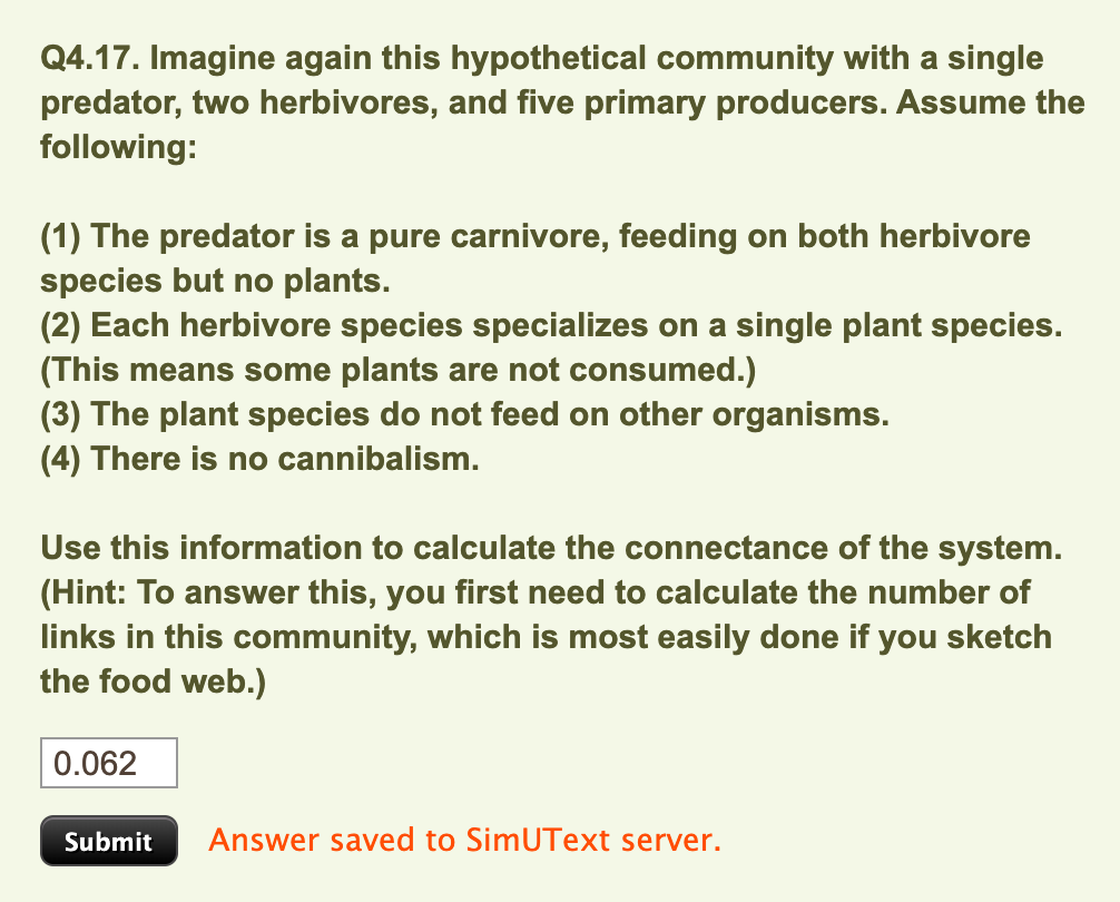 Q4.17. Imagine again this hypothetical community with a single
predator, two herbivores, and five primary producers. Assume the
following:
(1) The predator is a pure carnivore, feeding on both herbivore
species but no plants.
(2) Each herbivore species specializes on a single plant species.
(This means some plants are not consumed.)
(3) The plant species do not feed on other organisms.
(4) There is no cannibalism.
Use this information to calculate the connectance of the system.
(Hint: To answer this, you first need to calculate the number of
links in this community, which is most easily done if you sketch
the food web.)
0.062
Submit Answer saved to SimUText server.