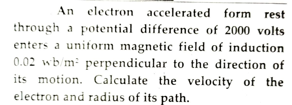 An electron accelerated form
rest
through a potential difference of 2000 volts
enters a uniform magnetic field of induction
0.02 wb/m² perpendicular to the direction of
its motion. Calculate the velocity of the
electron and radius of its path.
