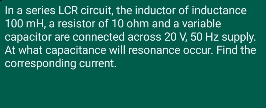 In a series LCR circuit, the inductor of inductance
100 mH, a resistor of 10 ohm and a variable
capacitor are connected across 20 V, 50 Hz supply.
At what capacitance will resonance occur. Find the
corresponding current.
