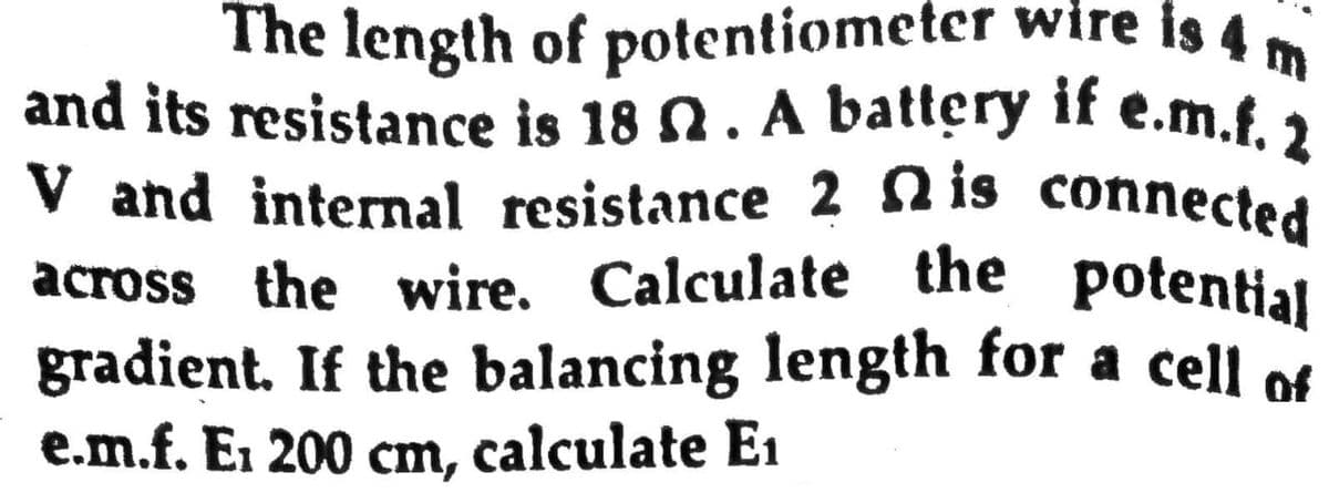 Calculate the potential
and its resistance is 18 n. A battery if e.m.f. 2
V and internal resistance 2 n is connected
The length of potentiometer wire is 4
across the wire. Calculate the potential
gradient. If the balancing length for a cell of
e.m.f. Ei 200 cm, calculate E1
