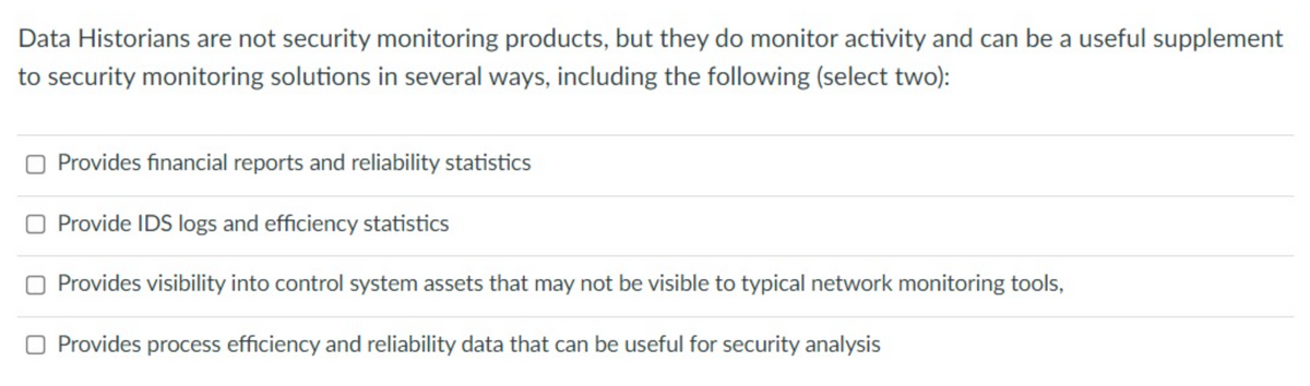 Data Historians are not security monitoring products, but they do monitor activity and can be a useful supplement
to security monitoring solutions in several ways, including the following (select two):
Provides financial reports and reliability statistics
O Provide IDS logs and efficiency statistics
Provides visibility into control system assets that may not be visible to typical network monitoring tools,
O Provides process efficiency and reliability data that can be useful for security analysis