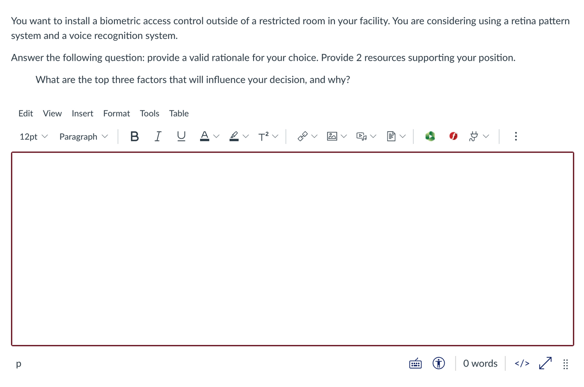 You want to install a biometric access control outside of a restricted room in your facility. You are considering using a retina pattern
system and a voice recognition system.
Answer the following question: provide a valid rationale for your choice. Provide 2 resources supporting your position.
What are the top three factors that will influence your decision, and why?
Edit View Insert Format Tools Table
12pt ✓ Paragraph
BIU
✓ T² v
8 6
:
Ⓒ
</> ✓
р
<
0 words