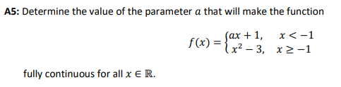 A5: Determine the value of the parameter a that will make the function
Sax + 1,
f(x) = {2 - 3, x 2 -1
x< -1
fully continuous for all x E R.
