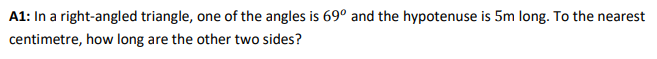 A1: In a right-angled triangle, one of the angles is 69° and the hypotenuse is 5m long. To the nearest
centimetre, how long are the other two sides?
