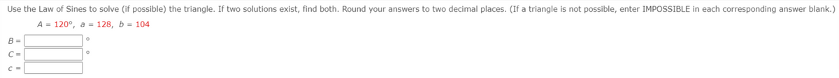 Use the Law of Sines to solve (if possible) the triangle. If two solutions exist, find both. Round your answers to two decimal places. (If a triangle is not possible, enter IMPOSSIBLE in each corresponding answer blank.)
А 3D 120°, а %3D 128, b %3D 104
B =
%3D
C =
