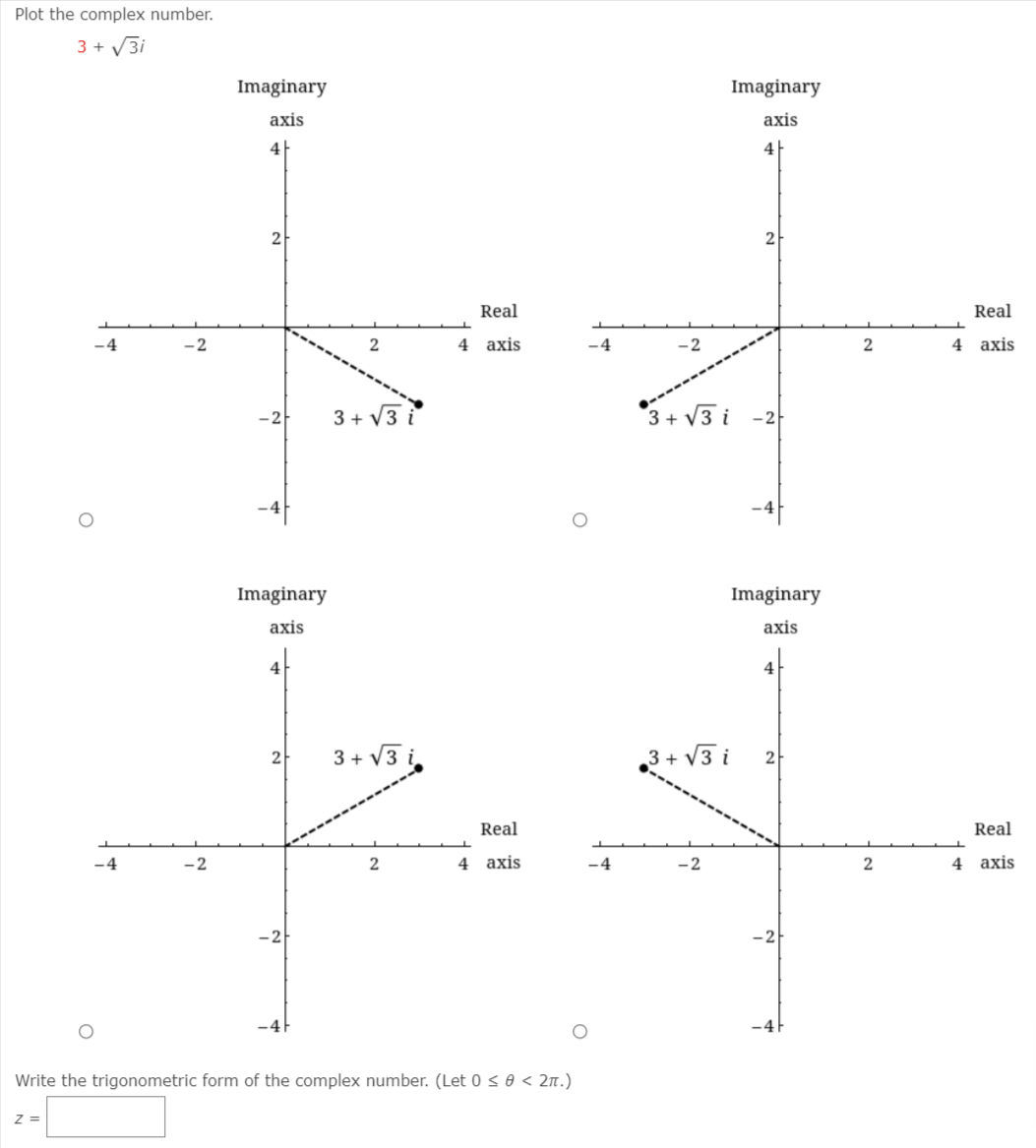 Plot the complex number.
3 + V3i
Imaginary
Imaginary
axis
axis
4|
4|
2
2
Real
Real
-4
-2
4 axis
-4
-2
4 axis
3 + V3 i
3+ V3 i -2
-2
Imaginary
Imaginary
аxis
axis
4
4
3 + V3 i,
,3 + V3 i
2
2
Real
Real
-4
-2
4 axis
-4
-2
4 axis
-4F
Write the trigonometric form of the complex number. (Let 0 so < 2n.)
Z =
