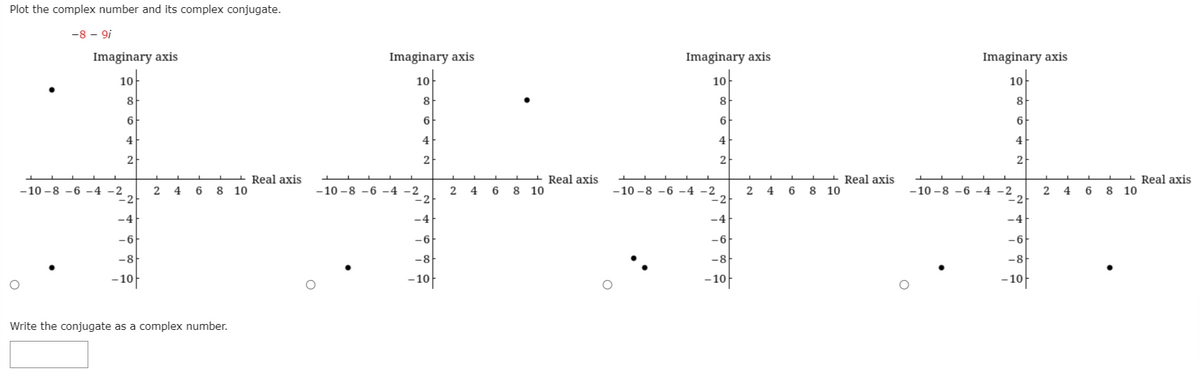 Plot the complex number and its complex conjugate.
-8 – 9i
Imaginary axis
Imaginary axis
Imaginary axis
Imaginary axis
10
10
10
10
8
8
8
6
6
4
4
4
4
2
2
2
2
Real axis
10
Real axis
8 10
Real axis
10
Real axis
8 10
-10 -8 -6 -4 -2
-10 -8 -6 -4 -2
-2
-10 -8 –6 -4 -2
2
4
6
8
-10 -8 -6 -4 -2
-2
2
4
6
6
8
4
6
-4
-4
-4
-4
-6
-6
-6
-6
-8
-8
-8
-8
- 10
- 10
- 10
- 10
Write the conjugate as a complex number.
