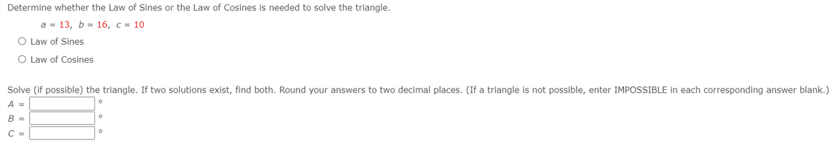 Determine whether the Law of Sines or the Law of Cosines is needed to solve the triangle.
а %3D 13, Ь %3D16, с %3D 10
O Law of Sines
O Law of Cosines
Solve (if possible) the triangle. If two solutions exist, find both. Round your answers to two decimal places. (If a triangle is not possible, enter IMPOSSIBLE in each corresponding answer blank.)
A =
B =
