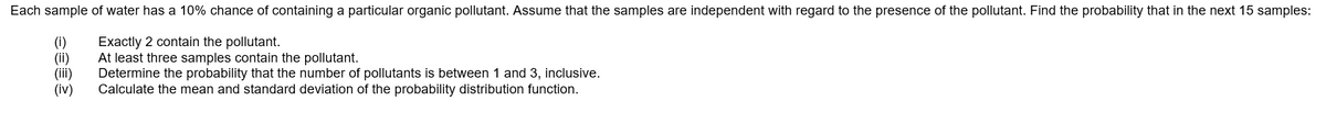 Each sample of water has a 10% chance of containing a particular organic pollutant. Assume that the samples are independent with regard to the presence of the pollutant. Find the probability that in the next 15 samples:
(i)
(ii)
(iii)
(iv)
Exactly 2 contain the pollutant.
At least three samples contain the pollutant.
Determine the probability that the number of pollutants is between 1 and 3, inclusive.
Calculate the mean and standard deviation of the probability distribution function.
