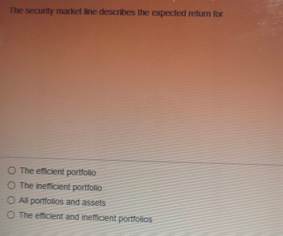 The security market line describes the expected return for
O The efficient portfolio
O The inefficient portfolio
O All portfolios and assets
O The efficient and inefficient portfolios
