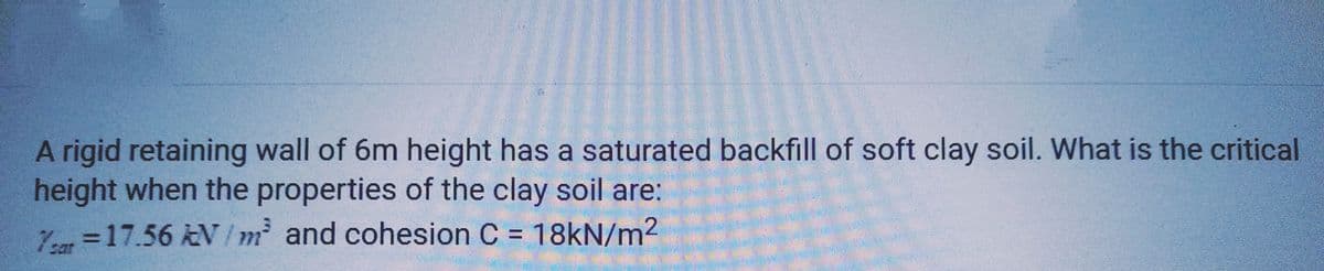 A rigid retaining wall of 6m height has a saturated backfill of soft clay soil. What is the critical
height when the properties of the clay soil are:
Year = 17.56 kN/m² and cohesion C = 18kN/m²