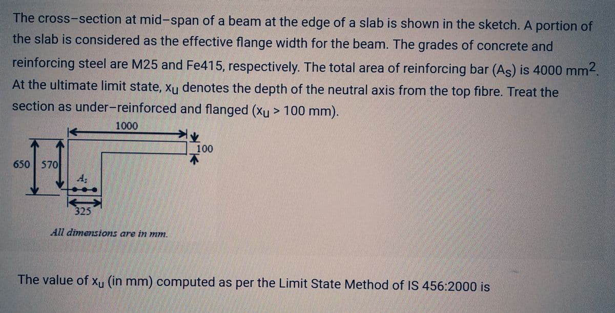 The cross-section at mid-span of a beam at the edge of a slab is shown in the sketch. A portion of
the slab is considered as the effective flange width for the beam. The grades of concrete and
reinforcing steel are M25 and Fe415, respectively. The total area of reinforcing bar (As) is 4000 mm².
At the ultimate limit state, xu denotes the depth of the neutral axis from the top fibre. Treat the
section as under-reinforced and flanged (xu > 100 mm).
1000
650 570
325
All dimensions are in mm.
100
¼
The value of xu (in mm) computed as per the Limit State Method of IS 456:2000 is