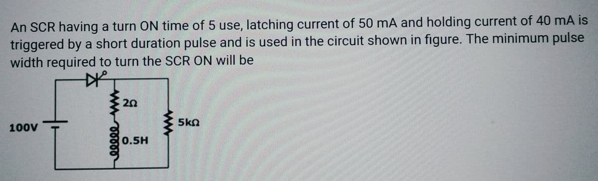 An SCR having a turn ON time of 5 use, latching current of 50 mA and holding current of 40 mA is
triggered by a short duration pulse and is used in the circuit shown in figure. The minimum pulse
width required to turn the SCR ON will be
#²
100V
eeeee
20
0.5H
W
5kQ