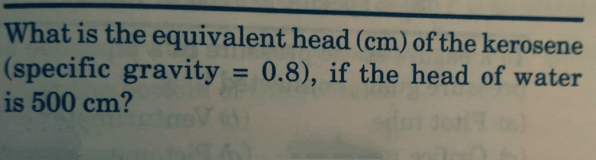 What is the equivalent head (cm) of the kerosene
(specific gravity = 0.8), if the head of water
is 500 cm?