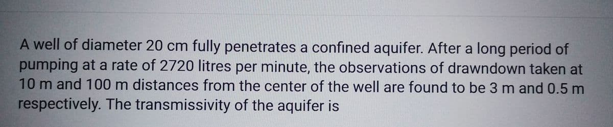 A well of diameter 20 cm fully penetrates a confined aquifer. After a long period of
pumping at a rate of 2720 litres per minute, the observations of drawndown taken at
10 m and 100 m distances from the center of the well are found to be 3 m and 0.5 m
respectively. The transmissivity of the aquifer is