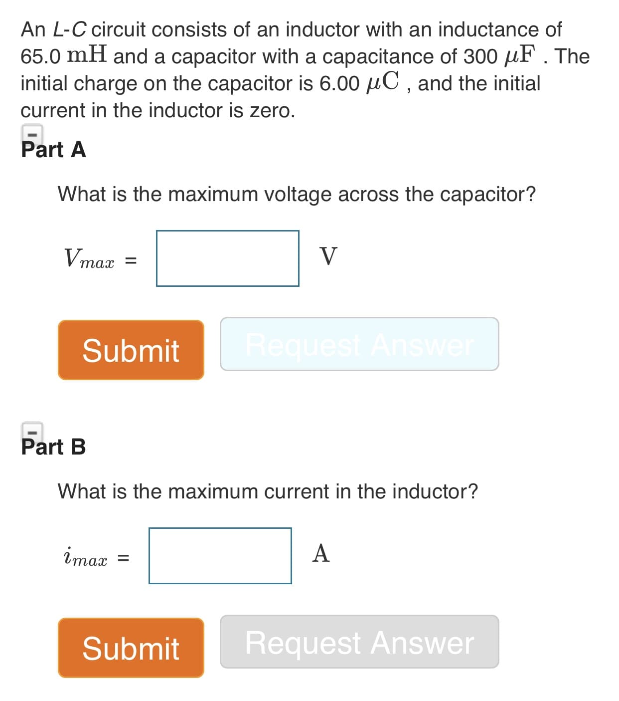 An L-C circuit consists of an inductor with an inductance of
65.0 mH and a capacitor with a capacitance of 300 F . The
initial charge on the capacitor is 6.00 HC, and the initial
current in the inductor is zero.
Part A
What is the maximum voltage across the capacitor?
V
Vmax
тах
Request Answe
Submit
Part B
What is the maximum current in the inductor?
А
iтах %3
Request Answer
Submit
