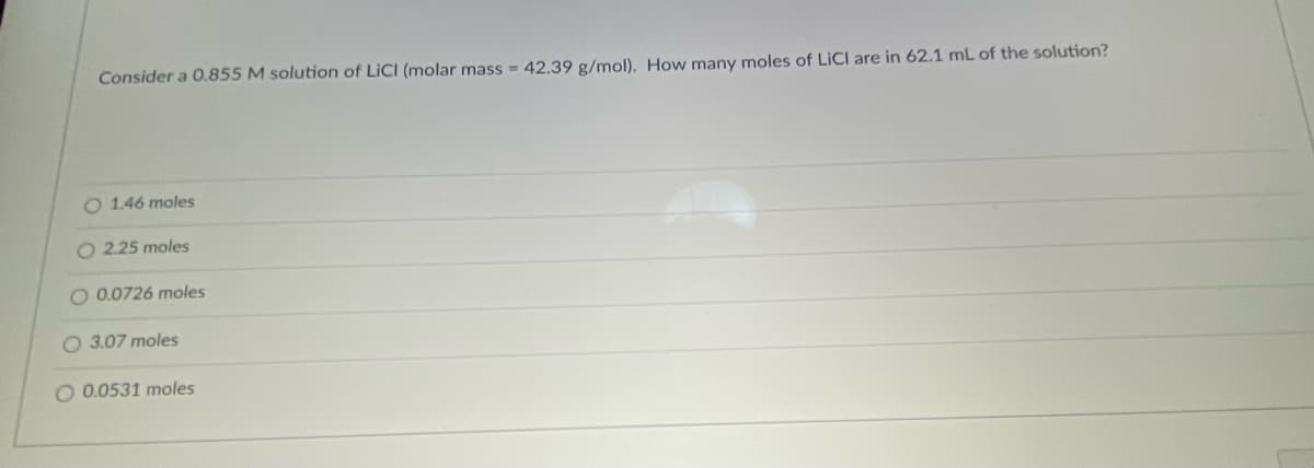 Consider a O.855 M solution of LICI (molar mass = 42.39 g/mol). How many moles of LICI are in 62.1 mL of the solution?
O 1.46 moles
O 2.25 moles
O 0.0726 moles
O 3.07 moles
O 0.0531 moles
