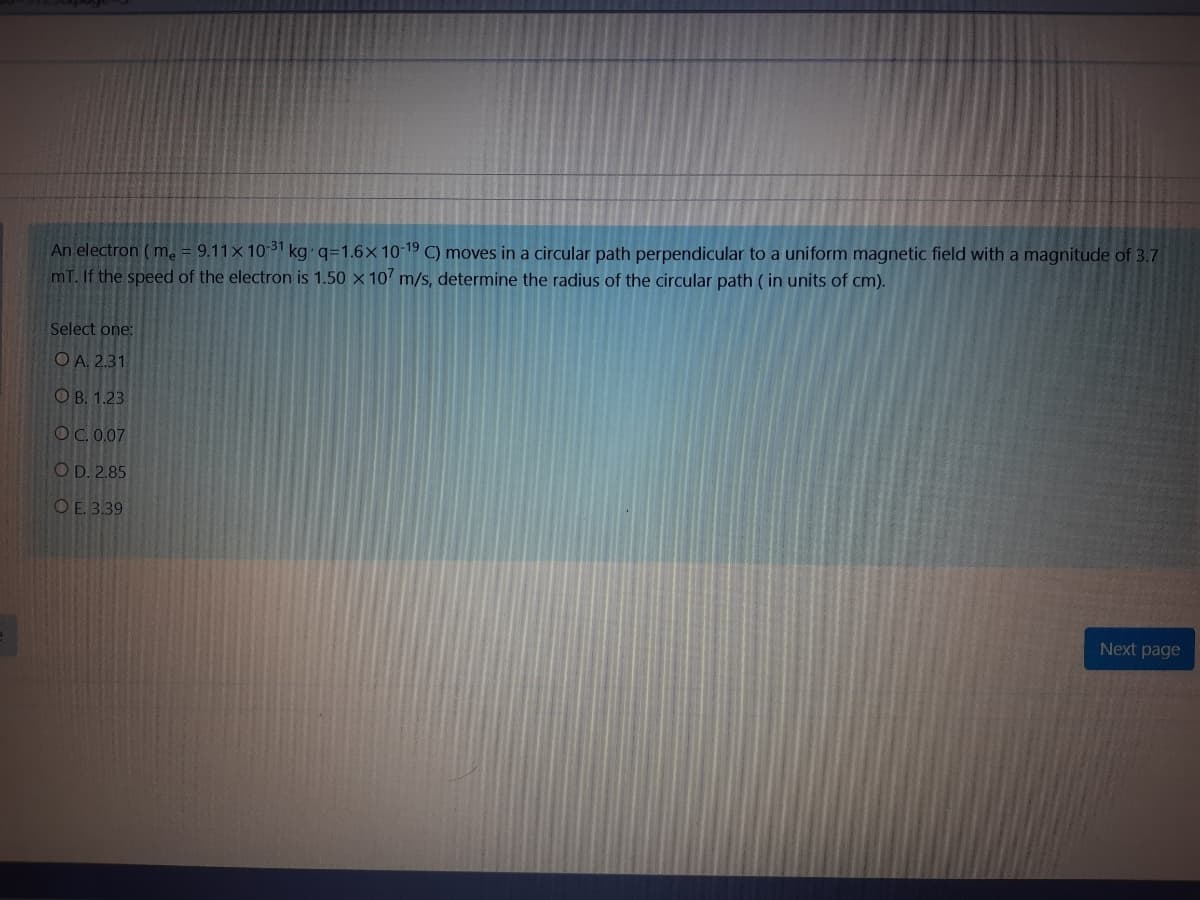 An electron ( m. = 9.11×10³1 kg q=1.6×10-19 C) moves in a circular path perpendicular to a uniform magnetic field with a magnitude of 3.7
mT. If the speed of the electron is 1.50 x 10 m/s, determine the radius of the circular path (in units of cm).
Select one:
OA. 2.31
О В. 1.23
OC. 0.07
O D. 2.85
O E. 3.39
Next page
