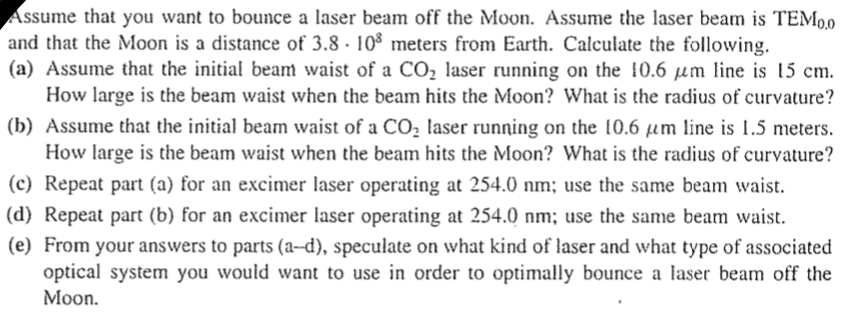 Assume that you want to bounce a laser beam off the Moon. Assume the laser beam is TEM9,0
and that the Moon is a distance of 3.8 · 10$ meters from Earth. Calculate the following.
(a) Assume that the initial beam waist of a CO, laser running on the 10.6 µm line is 15 cm.
How large is the beam waist when the beam hits the Moon? What is the radius of curvature?
(b) Assume that the initial beam waist of a CO, laser running on the 10.6 µm line is 1.5 meters.
How large is the beam waist when the beam hits the Moon? What is the radius of curvature?
(c) Repeat part (a) for an excimer laser operating at 254.0 nm; use the same beam waist.
|(d) Repeat part (b) for an excimer laser operating at 254.0 nm; use the same beam waist.
(e) From your answers to parts (a-d), speculate on what kind of laser and what type of associated
optical system you would want to use in order to optimally bounce a laser beam off the
Moon.
