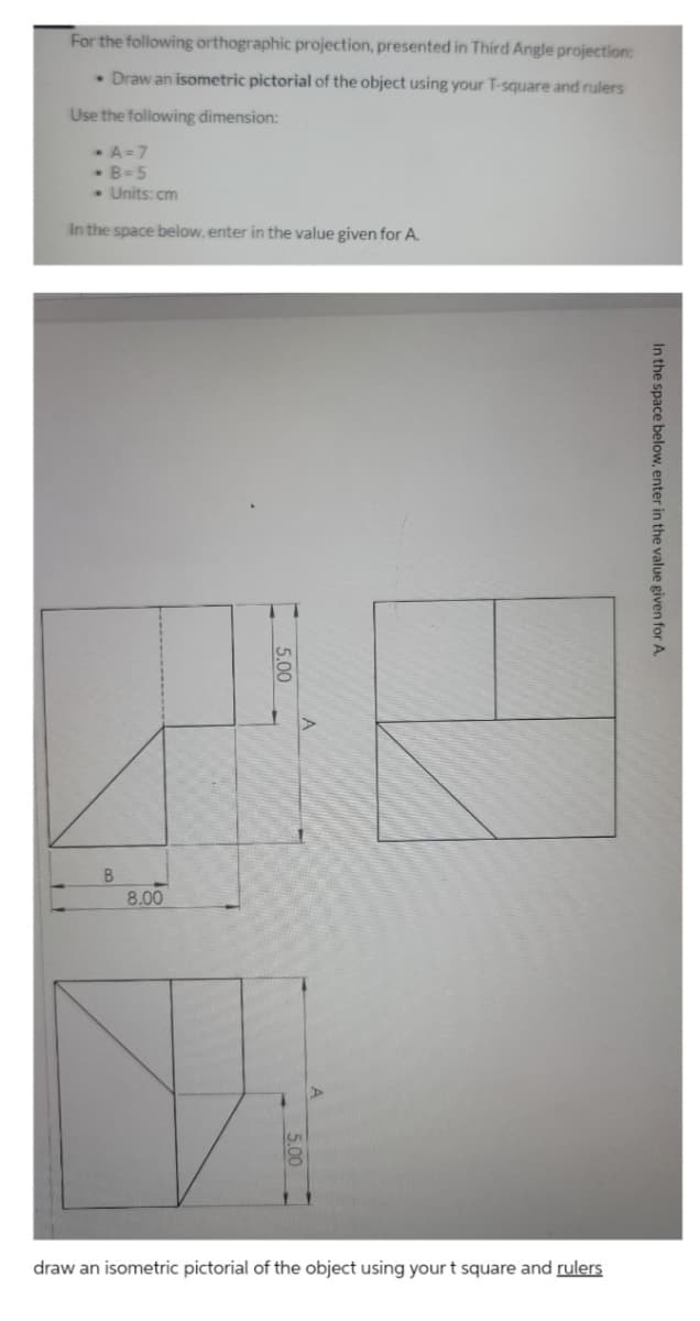 For the following orthographic projection, presented in Third Angle projection:
• Draw an isometric pictorial of the object using your T-square and rulers
Use the following dimension:
A=7
• B=5
• Units: cm
In the space below, enter in the value given for A.
B
8.00
draw an isometric pictorial of the object using yourt square and rulers
In the space below, enter in the value given for A.
5.00
