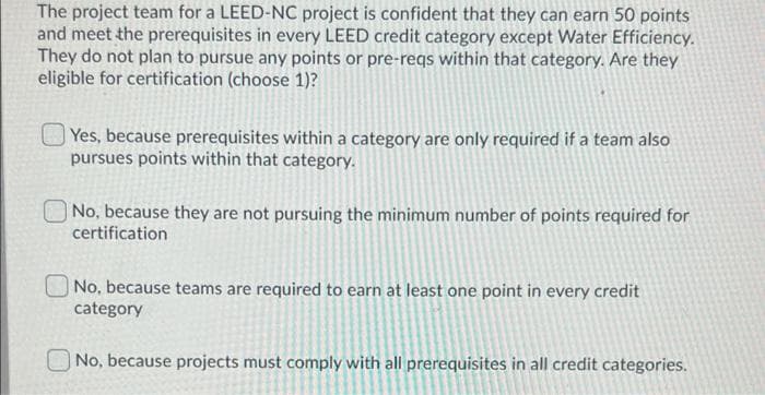 The project team for a LEED-NC project is confident that they can earn 50 points
and meet the prerequisites in every LEED credit category except Water Efficiency.
They do not plan to pursue any points or pre-reqs within that category. Are they
eligible for certification (choose 1)?
Yes, because prerequisites within a category are only required if a team also
pursues points within that category.
No, because they are not pursuing the minimum number of points required for
certification
O No, because teams are required to earn at least one point in every credit
category
No, because projects must comply with all prerequisites in all credit categories.
