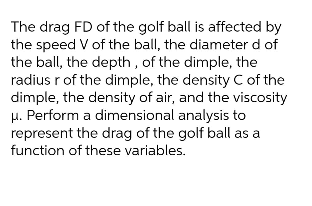 The drag FD of the golf ball is affected by
the speed V of the ball, the diameter d of
the ball, the depth , of the dimple, the
radius r of the dimple, the density C of the
dimple, the density of air, and the viscosity
µ. Perform a dimensional analysis to
represent the drag of the golf ball as a
function of these variables.
