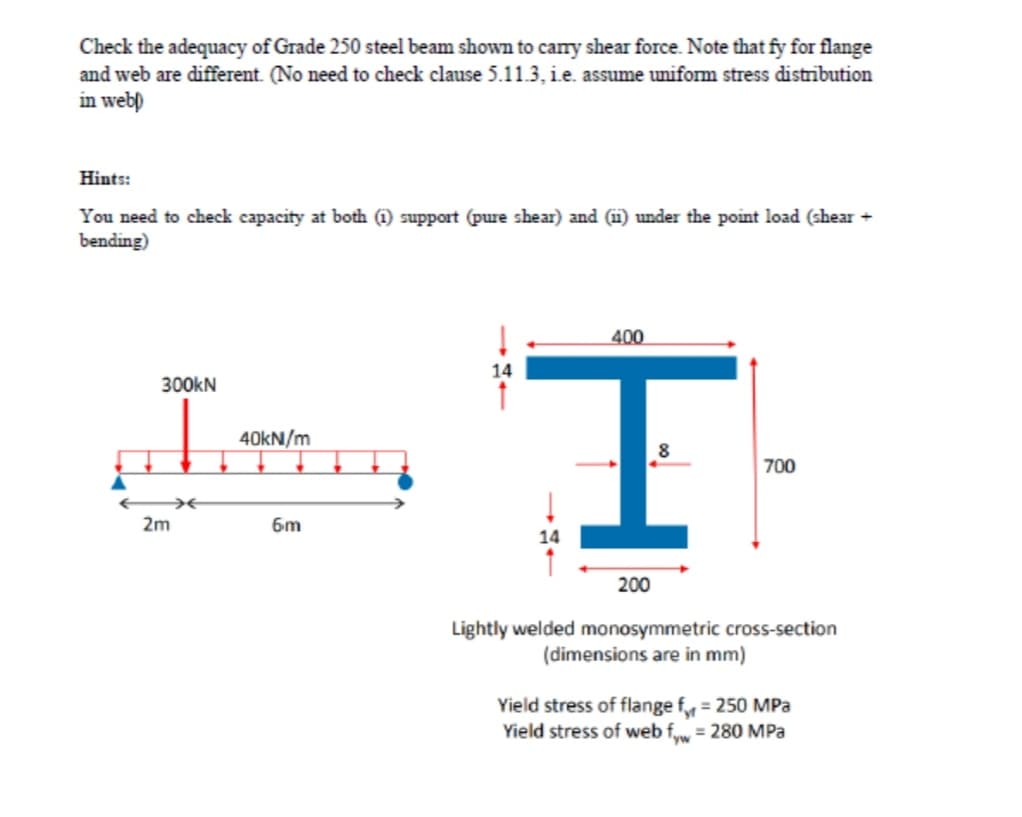 Check the adequacy of Grade 250 steel beam shown to carnry shear force. Note that fy for flange
and web are different. (No need to check clause 5.11.3, ie. assume uniform stress distribution
in web)
Hints:
You need to check capacity at both (1) support (pure shear) and (i) under the point load (shear +
bending)
400
14
300kN
40kN/m
700
2m
6m
200
Lightly welded monosymmetric cross-section
(dimensions are in mm)
Yield stress of flange f = 250 MPa
Yield stress of web f = 280 MPa
%3D
