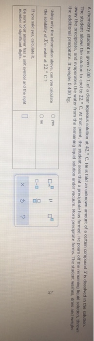 A chemistry student is given 2.00 L of a clear aqueous solution at 42." C. He is told an unknown amount of a certain compound X is dissolved in the solution.
The student allows the solution to cool to 22.° C. At that point, the student sees that a precipitate has formed. He pours off the remaining liquid solution, throws
away the precipitate, and evaporates the water from the remaining liquid solution under vacuum. More precipitate forms. The student washes, dries and weighs
the additional precipitate. It weighs 0.400 kg.
O yes
Using only the information above, can you calculate
the solubility of X in water at 22.C?
O no
If you said yes, calculate it.
Be sure your answer has a unit symbol and the right
number of significant digits.
