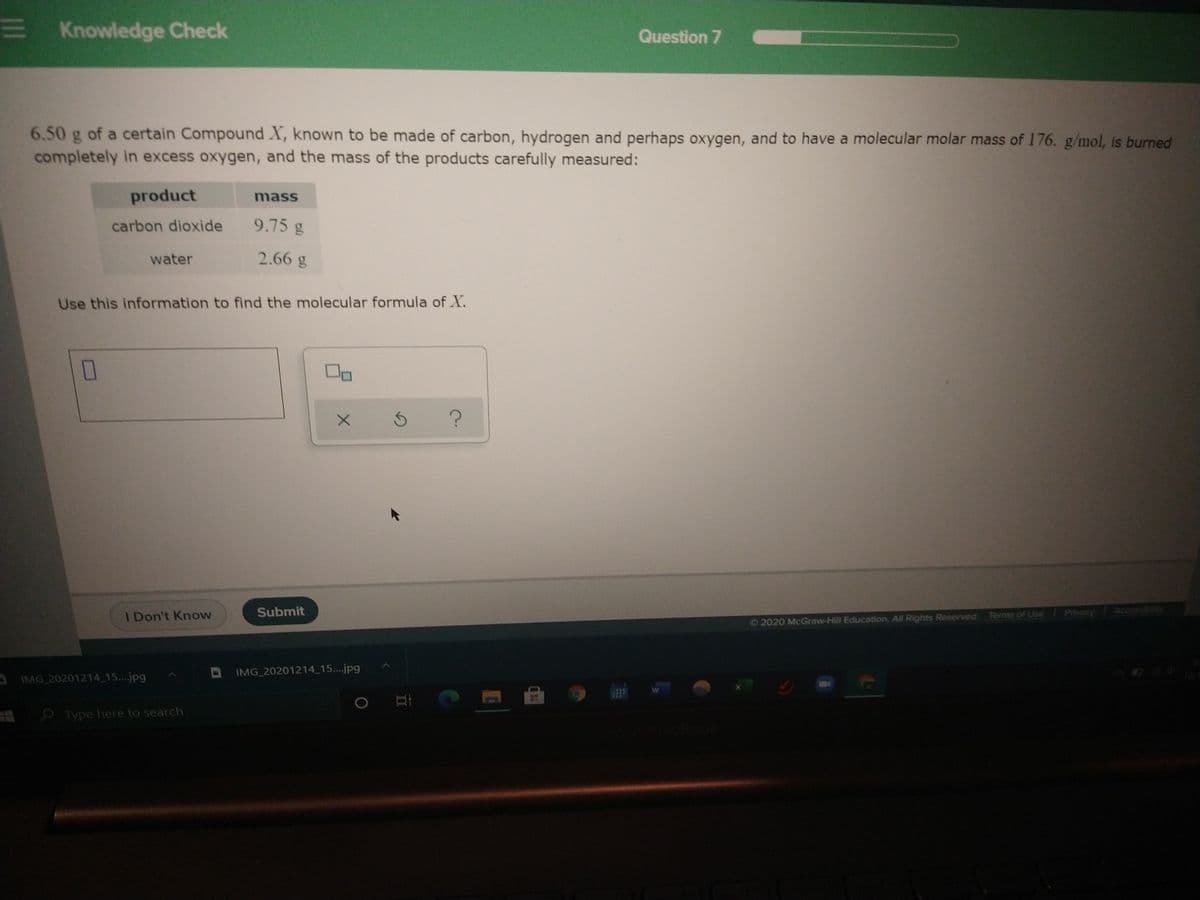 E Knowledge Check
Question 7
6.50 g of a certain Compound X, known to be made of carbon, hydrogen and perhaps oxygen, and to have a molecular molar mass of 176. g/mol, is burned
completely in excess oxygen, and the mass of the products carefully measured:
product
mass
carbon dioxide
9.75 g
water
2.66 g
Use this information to find the molecular formula of X.
I Don't Know
Submit
Privacy
Accessibity
O2020 McGraw-Hill Education, All Rights Reserved. Terms of Use
DIMG 20201214 15..jpg
IMG 20201214 15...jpg
O Type here to search
