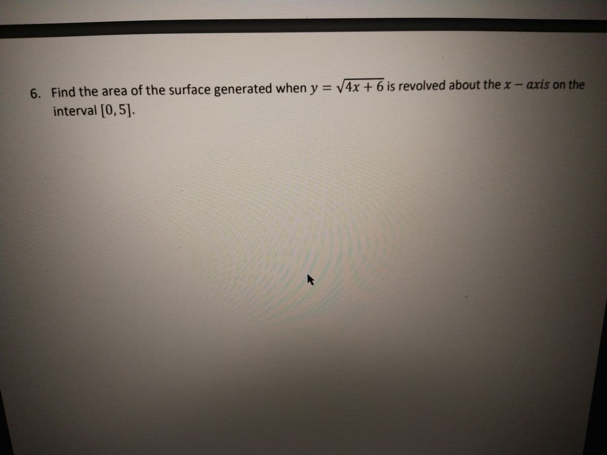 6. Find the area of the surface generated when y = v4x + 6 is revolved about the x - axis on the
interval [0,5].
