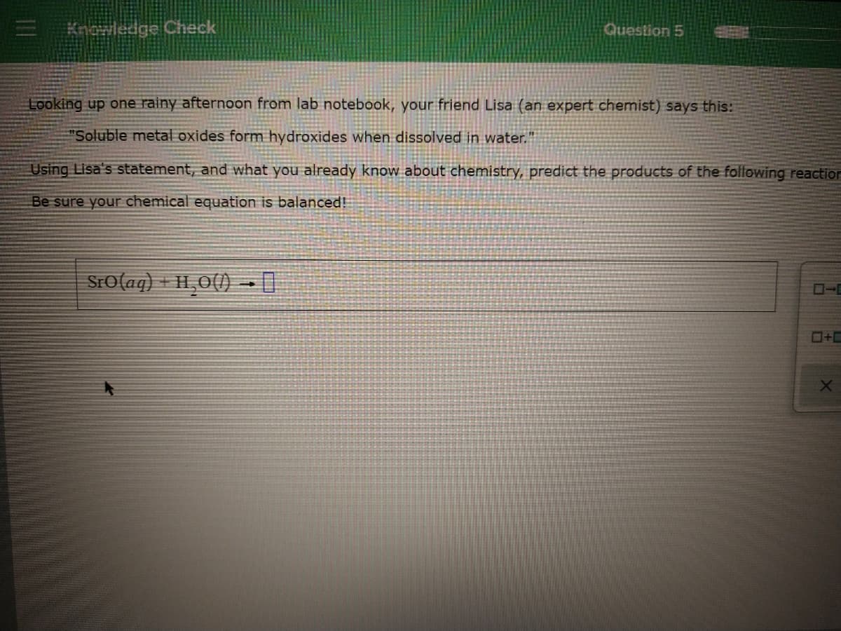 Knowledge Check
Question 5
Looking up one rainy afternoon from lab notebook, your friend Lisa (an expert chemist) says this:
"Soluble metal oxides form hydroxides when dissolved in water."
Using Lisa's statement, and what you already know about chemistry, predict the products of the following reaction
Be sure your chemical equation is balanced!
SrO(aq) + H,O()-
O+C
