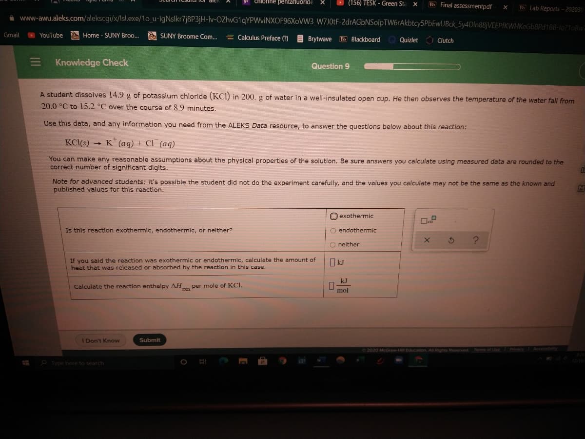Chlorine pentafluoride
D (156) TESK - Green Sta
B Final assessmentpdf -
T Lab Reports - 202030
A www-awu.aleks.com/alekscgi/x/lIsl.exe/1o_u-IgNslkr7j8P3jH-lv-OZhvG1qYPWviNXOF96XoVW3_W7J0tF-2drAGbNSolpTW6rAkbtcy5PbEwUBck_5y4DIn88jVEEPfKWHKeGb8Pd1BB-lo?1oBw
Gmail
YouTube
A Home - SUNY Broo.
SUNY Broome Com.
= Calculus Preface (?)
E Brytwave Blackboard
O Clutch
Quizlet
Knowledge Check
Question 9
A student dissolves 14.9 g of potassium chloride (KCI) in 200. g of water in a well-insulated open cup. He then observes the temperature of the water fall from
20.0 °C to 15.2 °C over the course of 8.9 minutes.
Use this data, and any information you need from the ALEKS Data resource, to answer the questions below about this reaction:
KCl(s) → K (aq) + Cl (aq)
You can make any reasonable assumptions about the physical properties of the solution. Be sure answers you calculate using measured data are rounded to the
correct number of significant digits.
Note for advanced students: it's possible the student did not do the experiment carefully, and the values you calculate may not be the same as the known and
published values for this reaction.
O exothermic
Is this reaction exothermic, endothermic, or neither?
O endothermic
O neither
If you sald the reaction was exothermic or endothermic, calculate the amount of
heat that was released or absorbed by the reaction in this case.
O kJ
kJ
Calculate the reaction enthalpy AH per mole of KCI.
mol
1 Don't Know
Submit
O2020 McGraw-Hill Education, All Rights Reserved Terms of Use
P Type here to search
II
