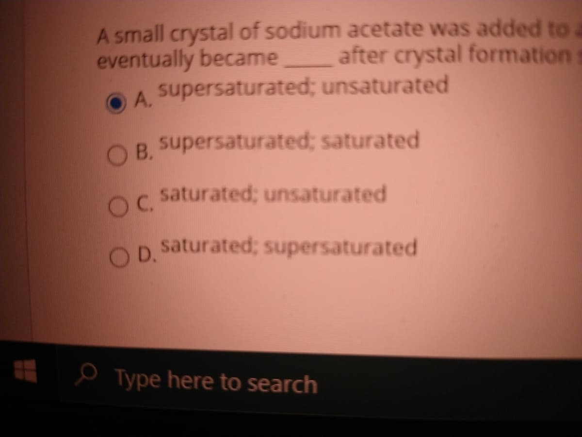 A small crystal of sodium acetate was added to
eventually became
supersaturated; unsaturated
after crystal formation
A.
B. supersaturated; saturated
OC.
O saturated; unsaturated
O D.
saturated; supersaturated
O Type here to search
