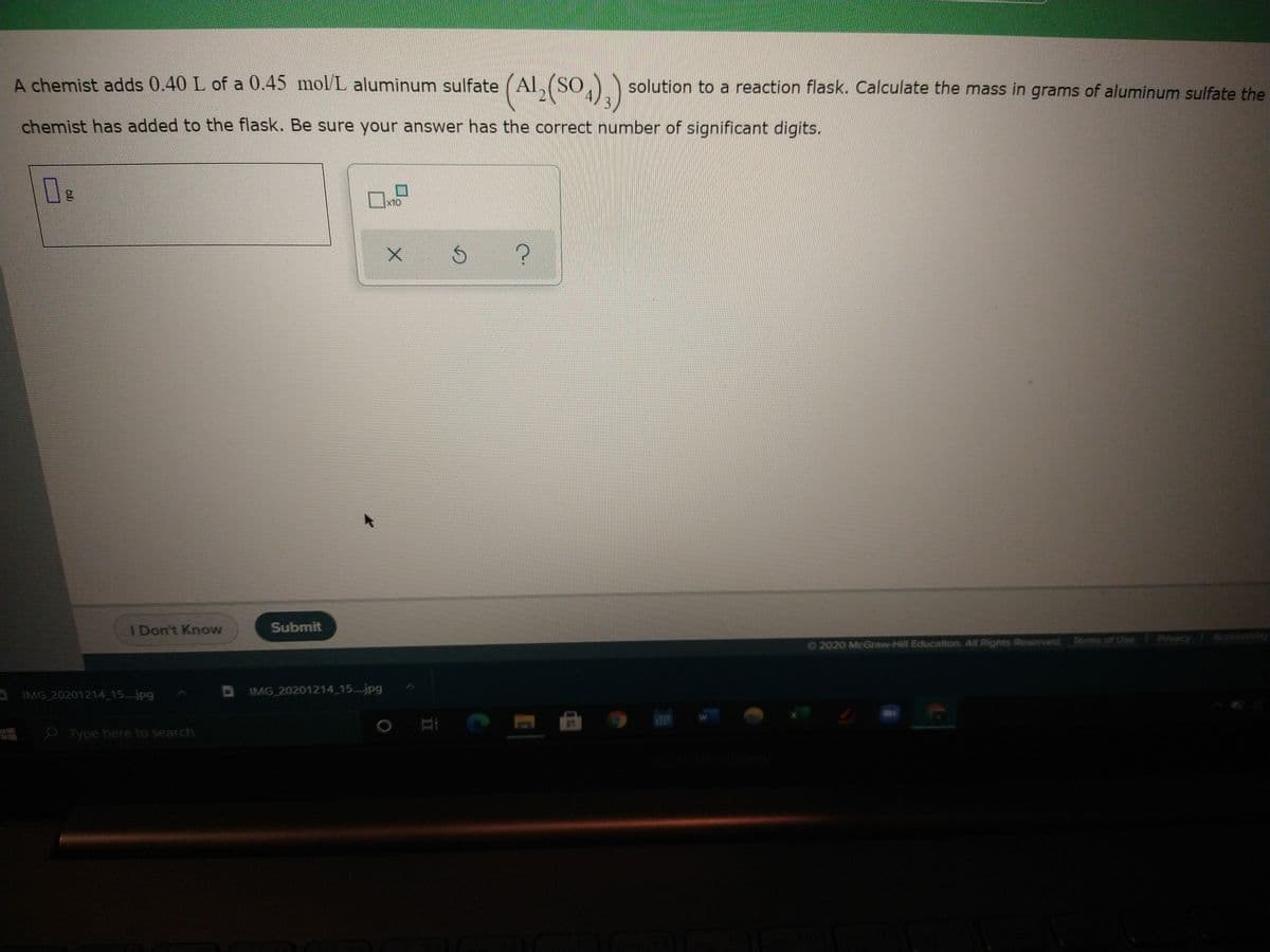 A chemist adds 0.40 L of a 0.45 mol/L aluminum sulfate (Al, (SO, solution to a reaction flask. Calculate the mass in grams of aluminum sulfate the
chemist has added to the flask. Be sure your answer has the correct number of significant digits.
I Don't Know
Submit
O2020 McGraw-Hill Education. All Rights Reserved. Terms of Use Privacy Accessibility
A IMG 20201214 15..jpg
DIMG 20201214 15...jpg
Type here to search
