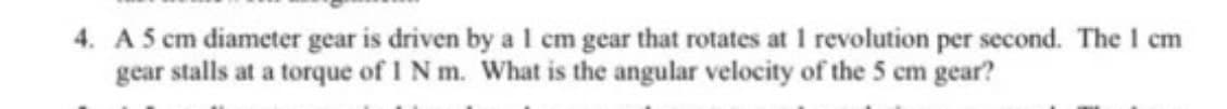 4. A 5 cm diameter gear is driven by al cm gear that rotates at 1 revolution per second. The I cm
gear stalls at a torque of I N m. What is the angular velocity of the 5 cm gear?
