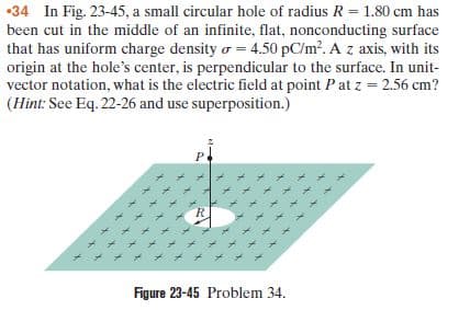 •34 In Fig. 23-45, a small circular hole of radius R = 1.80 cm has
been cut in the middle of an infinite, flat, nonconducting surface
that has uniform charge density o = 4.50 pC/m?. A z axis, with its
origin at the hole's center, is perpendicular to the surface. In unit-
vector notation, what is the electric field at point Pat z = 2.56 cm?
(Hint: See Eq. 22-26 and use superposition.)
Figure 23-45 Problem 34.
