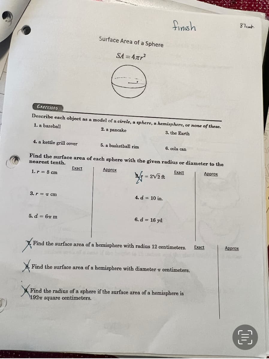 4. a kettle grill cover
Exercises
Describe each object as a model of a circle, a sphere, a hemisphere, or none of these.
1. a baseball
2. a pancake
3. the Earth
Surface Area of a Sphere
SA=4πr²
3. r = cm
5. d = 6 m
5. a basketball rim
Find the surface area of each sphere with the given radius or diameter to the
nearest tenth.
Exact
Approx
Exact
1. r = 8 cm
Approx
√= 2√2R
finish
4. d = 10 in.
6. d = 16 yd
6. cola can
Find the surface area of a hemisphere with radius 12 centimeters.
X Find the surface area of a hemisphere with diameter centimeters.
Find the radius of a spher
the
Find
radius of a sphere if the surface area of a hemisphere is
Exact
Approx
87 cont.
€