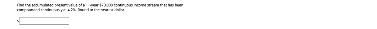 Find the accumulated present value of a 11-year $70,000 continuous income stream that has been
compounded continuously at 4.2%. Round to the nearest dollar.
