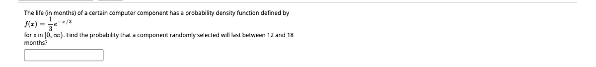 The life (in months) of a certain computer component has a probability density function defined by
-r/3
f(x) = ze
for x in [0, o0). Find the probability that a component randomly selected will last between 12 and 18
months?
