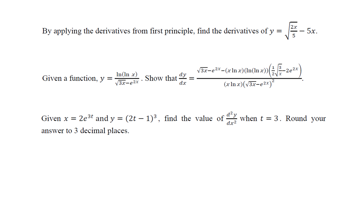 2х
By applying the derivatives from first principle, find the derivatives of y =
- 5x.
5
V3x-e2x-(x ln x)(In(ln x))
2x
-2e2x
In(ln x)
Given a function, y =
dy
Show that
dx
3x-e2x
(x In x)(v3x-e2x)-
V
Given x = 2e3t and y = (2t – 1)³, find the value of when t = 3. Round your
dx2
answer to 3 decimal places.
||
