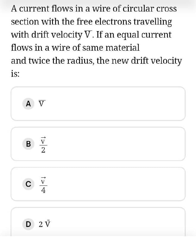 A current flows in a wire of circular cross
section with the free electrons travelling
with drift velocity V. If an equal current
flows in a wire of same material
and twice the radius, the new drift velocity
is:
A V
V
4
D 2 V
B
