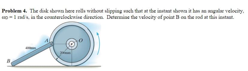 Problem 4. The disk shown here rolls without slipping such that at the instant shown it has an angular velocity,
COD = 1 rad/s, in the counterclockwise direction. Determine the velocity of point B on the rod at this instant.
B
400mm
A
200mm