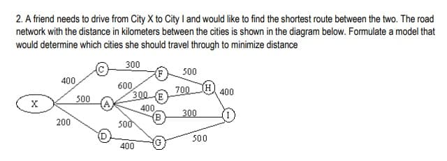 2. A friend needs to drive from City X to City land would like to find the shortest route between the two. The road
network with the distance in kilometers between the cities is shown in the diagram below. Formulate a model that
would determine which cities she should travel through to minimize distance
300
500
400
600
300 (E
(H
400
700
300
400
300
200
500
500
400
