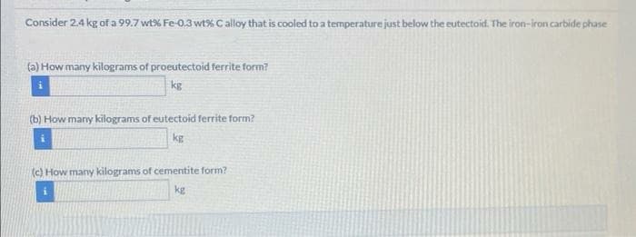 Consider 2.4 kg of a 99.7 wt% Fe-0,3 wt% C alloy that is cooled to a temperature just below the eutectoid. The iron-iron carbide phase
(a) How many kilograms of proeutectoid ferrite form?
kg
(b) How many kilograms of eutectoid ferrite form?
kg
(c) How many kilograms of cementite form?
kg

