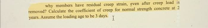 why members have residual creep strain, even after creep load is
removed? Calculate the coefficient of creep for normal strength concrete at 2
years. Assume the loading age to be 3 days.
