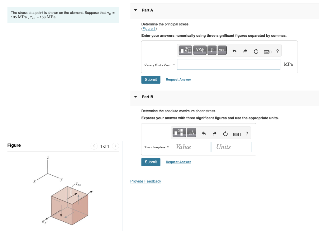 Part A
The stress at a point is shown on the element. Suppose that o, =
105 MPа, т - 158 MPа
Determine the principal stress.
(Figure 1)
Enter your answers numerically using three significant figures separated by commas.
VG AEo t vec
?
Omax, Oint, Omin =
MPа
Submit
Request Answer
Part B
Determine the absolute maximum shear stress.
Express your answer with three significant figures and use the appropriate units.
HA
O ) ?
Figure
1 of 1 >
Value
Units
Timax in-plane =
Submit
Request Answer
Provide Feedback
