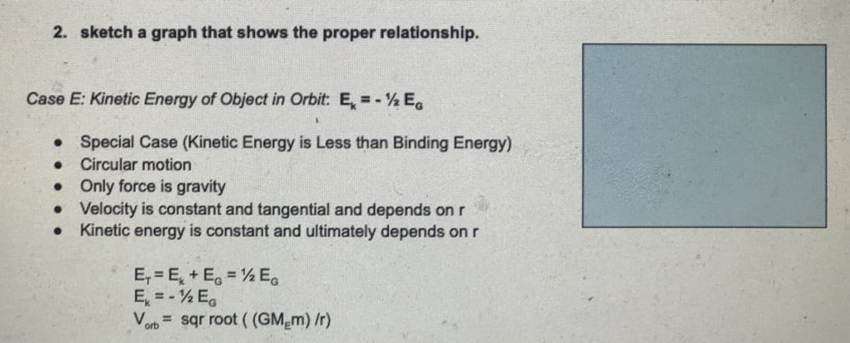 2. sketch a graph that shows the proper relationship.
Case E: Kinetic Energy of Object in Orbit: E, =- ½ E.
• Special Case (Kinetic Energy is Less than Binding Energy)
Circular motion
• Only force is gravity
• Velocity is constant and tangential and depends on r
Kinetic energy is constant and ultimately depends on r
E,= E, + E, = ½ E.
E, = - ½ E,
Vorb= sqr root ( (GM m) /r)
