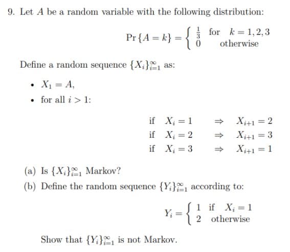 9. Let A be a random variable with the following distribution:
for k = 1,2,3
Pr {A = k} =
otherwise
Define a random sequence {X;} as:
• X1 = A,
• for all i> 1:
if X; = 1
X;+1 =2
if X; = 2
X;+1 =3
%3D
if X; = 3
Xi+1 =1
%3D
(a) Is {X;}, Markov?
(b) Define the random sequence {Y;}, according to:
S1 if X; = 1
Y; =
2 otherwise
Show that {Y:} is not Markov.
介 介 介
