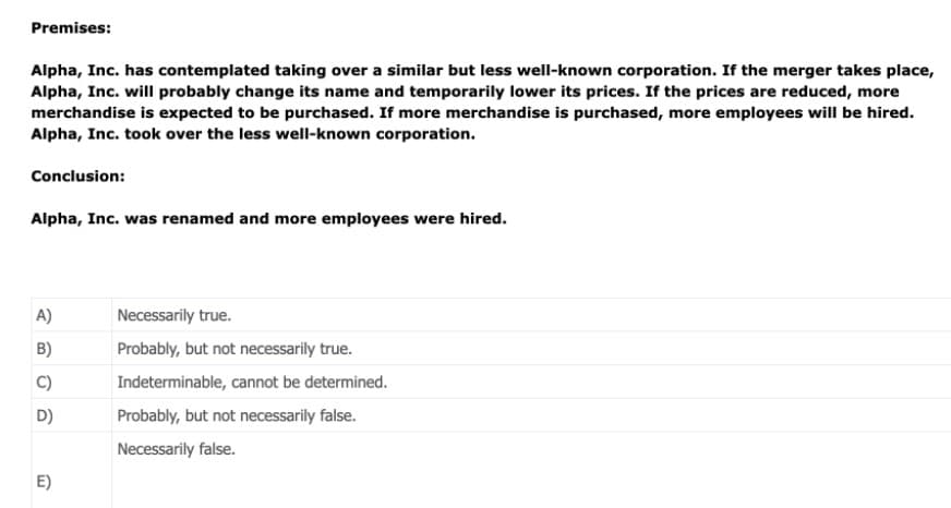 Premises:
Alpha, Inc. has contemplated taking over a similar but less well-known corporation. If the merger takes place,
Alpha, Inc. will probably change its name and temporarily lower its prices. If the prices are reduced, more
merchandise is expected to be purchased. If more merchandise is purchased, more employees will be hired.
Alpha, Inc. took over the less well-known corporation.
Conclusion:
Alpha, Inc. was renamed and more employees were hired.
A)
Necessarily true.
B)
Probably, but not necessarily true.
C)
Indeterminable, cannot be determined.
D)
Probably, but not necessarily false.
Necessarily false.
E)
