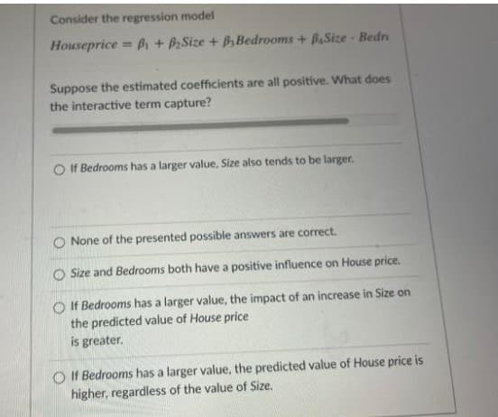 Consider the regression model
Houseprice = Bi + BSize + B Bedrooms + BaSize Bedr
Suppose the estimated coefficients are all positive. What does
the interactive term capture?
If Bedrooms has a larger value, Size also tends to be larger.
O None of the presented possible answers are correct.
O Size and Bedrooms both have a positive influence on House price.
O If Bedrooms has a larger value, the impact of an increase in Size on
the predicted value of House price
is greater.
O If Bedrooms has a larger value, the predicted value of House price is
higher, regardless of the value of Size.
